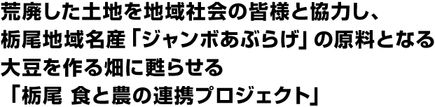 荒廃した土地を地域社会の皆様と協力し、栃尾地域名産「ジャンボあぶらげ」の原料となる大豆を作る畑に甦らせる「栃尾 食と農の連携プロジェクト」