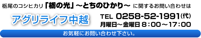 栃尾のコシヒカリ「栃の光」～とちのひかり～に関するお問い合わせ　アグリライフ中越　TEL0258-52-1991（代）　月曜日～金曜日8：00～17：00　お気軽にお問い合わせください。